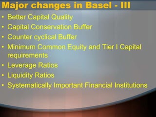 Major changes in Basel - III
• Better Capital Quality
• Capital Conservation Buffer
• Counter cyclical Buffer
• Minimum Common Equity and Tier I Capital
requirements
• Leverage Ratios
• Liquidity Ratios
• Systematically Important Financial Institutions
 