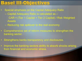 Basel III-Objectives
• Special emphasis on the Capital Adequacy Ratio
– Capital Adequacy Ratio is calculated as –
CAR = (Tier 1 Capital + Tier 2 Capital) / Risk Weighted
Assets
– Reducing risk spillover to the real economy
• Comprehensive set of reform measures to strengthen the
banking sector.
• Strengthens banks transparency and disclosures.
• Improve the banking sectors ability to absorb shocks arising
from financial and economic stress.
 