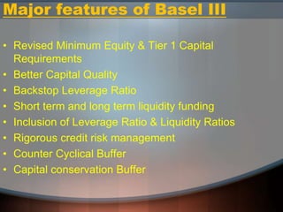 Major features of Basel III
• Revised Minimum Equity & Tier 1 Capital
Requirements
• Better Capital Quality
• Backstop Leverage Ratio
• Short term and long term liquidity funding
• Inclusion of Leverage Ratio & Liquidity Ratios
• Rigorous credit risk management
• Counter Cyclical Buffer
• Capital conservation Buffer
 