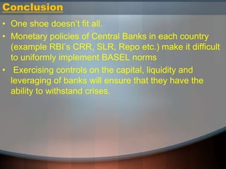 Conclusion
• One shoe doesn’t fit all.
• Monetary policies of Central Banks in each country
(example RBI’s CRR, SLR, Repo etc.) make it difficult
to uniformly implement BASEL norms
• Exercising controls on the capital, liquidity and
leveraging of banks will ensure that they have the
ability to withstand crises.
 