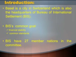 Introduction:
• Basel is a city in Switzerland which is also
the headquarters of Bureau of International
Settlement (BIS).
• BIS’s common goal:
 financial stability
 common standards
• BIS have 27 member nations in the
committee.
 