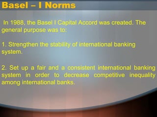 Basel – I Norms
In 1988, the Basel I Capital Accord was created. The
general purpose was to:
1. Strengthen the stability of international banking
system.
2. Set up a fair and a consistent international banking
system in order to decrease competitive inequality
among international banks.
 