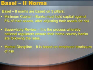 Basel – II Norms
Basel – II norms are based on 3 pillars:
• Minimum Capital – Banks must hold capital against
8% of their assets, after adjusting their assets for risk
• Supervisory Review – It is the process whereby
national regulators ensure their home country banks
are following the rules.
• Market Discipline – It is based on enhanced disclosure
of risk
 