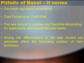 Pitfalls of Basel – II norms
• Too much regulatory compliance
• Over Focusing on Credit Risk
• The new Accord is complex and therefore demanding
for supervisors, and unsophisticated banks
• Strong risk differentiation in the new Accord can
adversely affect the borrowing position of risky
borrowers
 