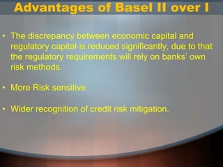 Advantages of Basel II over I
• The discrepancy between economic capital and
regulatory capital is reduced significantly, due to that
the regulatory requirements will rely on banks’ own
risk methods.
• More Risk sensitive
• Wider recognition of credit risk mitigation.
 
