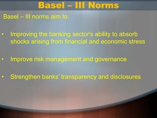 Basel – III Norms
Basel – III norms aim to:
• Improving the banking sector's ability to absorb
shocks arising from financial and economic stress
• Improve risk management and governance
• Strengthen banks' transparency and disclosures
 