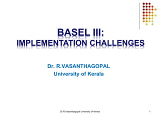 Dr.R.Vasanthagopal University of Kerala 1
BASEL III:
IMPLEMENTATION CHALLENGES
Dr. R.VASANTHAGOPAL
University of Kerala
 