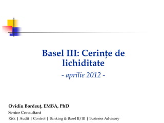 Basel III: Cerinţe de
                        lichiditate
                                - aprilie 2012 -



Ovidiu Bordeuţ, EMBA, PhD
Senior Consultant
Risk | Audit | Control | Banking & Basel II/III | Business Advisory
 
