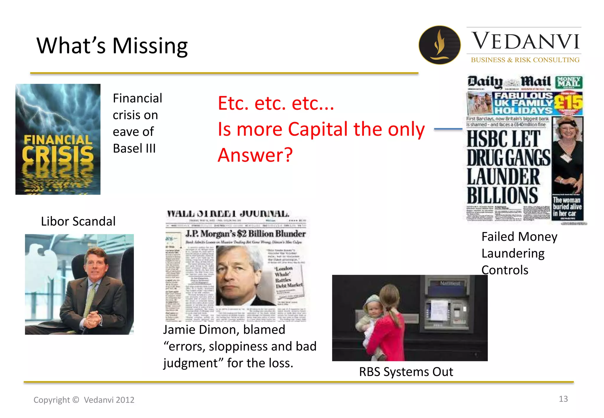 What’s Missing
                  Financial
                  crisis on
                                       Etc. etc. etc...
                  eave of              Is more Capital the only
                  Basel III
                                       Answer?

 Libor Scandal
                                                                              Failed Money
                                                                              Laundering
                                                                              Controls



                              Jamie Dimon, blamed
                              “errors, sloppiness and bad
                              judgment” for the loss.
                                                            RBS Systems Out
Copyright © Vedanvi 2012                                                                     13
 