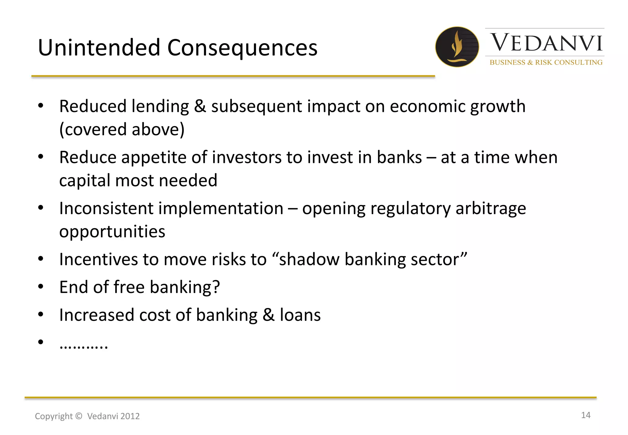Unintended Consequences

• Reduced lending & subsequent impact on economic growth
  (covered above)
• Reduce appetite of investors to invest in banks – at a time when
  capital most needed
• Inconsistent implementation – opening regulatory arbitrage
  opportunities
• Incentives to move risks to “shadow banking sector”
• End of free banking?
• Increased cost of banking & loans
• ………..


Copyright © Vedanvi 2012                                             14
 