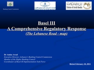 Banking Control Commission




                   Basel III
      A Comprehensive Regulatory Response
                             (The Lebanese Road - map)




 Dr Amine Awad
 Executive Director, Lebanon’s Banking Control Commission
 Member of the Higher Banking Council
 Coordinator of Basel III Implementation Task Force
                                                            Beirut February 10, 2011
 