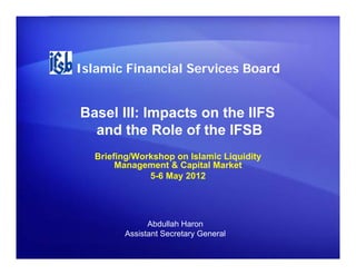 Islamic Financial Services Board


Basel III: Impacts on the IIFS
             p
  and the Role of the IFSB
  Briefing/Workshop on Islamic Liquidity
       Management & Capital Market
              5-6 May 2012




              Abdullah Haron
        Assistant Secretary General
 