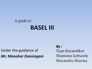 A guide to
BASEL III
Under the guidance of
Mr. Manohar Dansingani
By :
Tejas Karandikar
Shantanu kothawle
Shivanshu Sharma
 