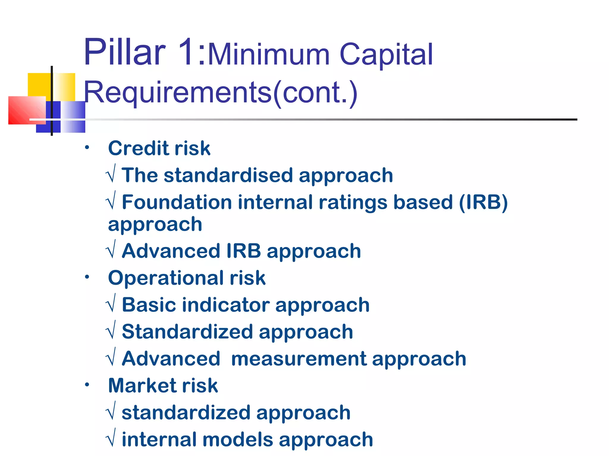 Pillar 1:Minimum Capital
Requirements(cont.)
•   Credit risk
    √ The standardised approach
    √ Foundation internal ratings based (IRB)
    approach
    √ Advanced IRB approach
•   Operational risk
    √ Basic indicator approach
    √ Standardized approach
    √ Advanced measurement approach
•   Market risk
    √ standardized approach
    √ internal models approach
 
