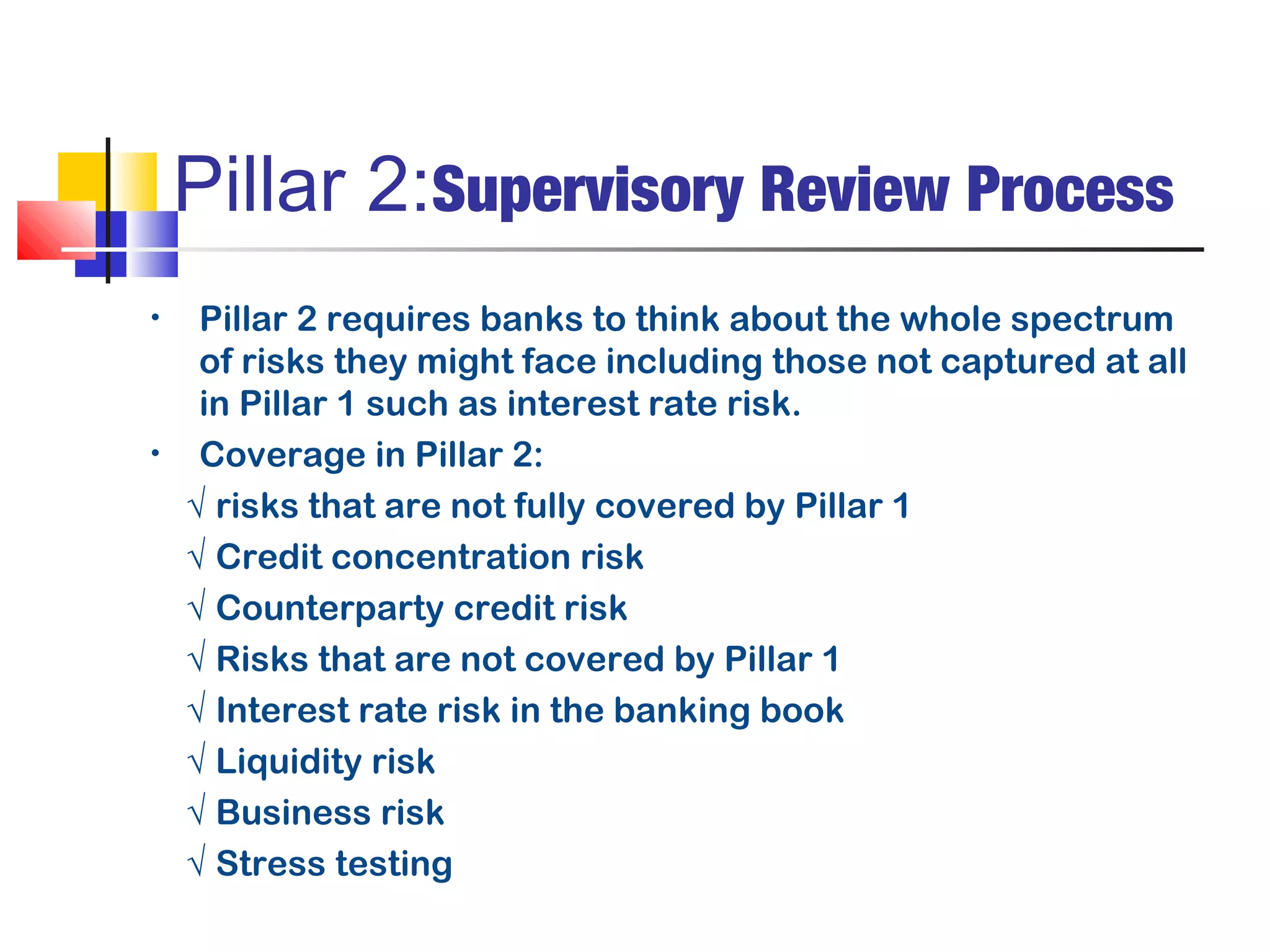 Pillar 2:Supervisory Review Process
•    Pillar 2 requires banks to think about the whole spectrum
     of risks they might face including those not captured at all
     in Pillar 1 such as interest rate risk.
•    Coverage in Pillar 2:
    √ risks that are not fully covered by Pillar 1
    √ Credit concentration risk
    √ Counterparty credit risk
    √ Risks that are not covered by Pillar 1
    √ Interest rate risk in the banking book
    √ Liquidity risk
    √ Business risk
    √ Stress testing
 