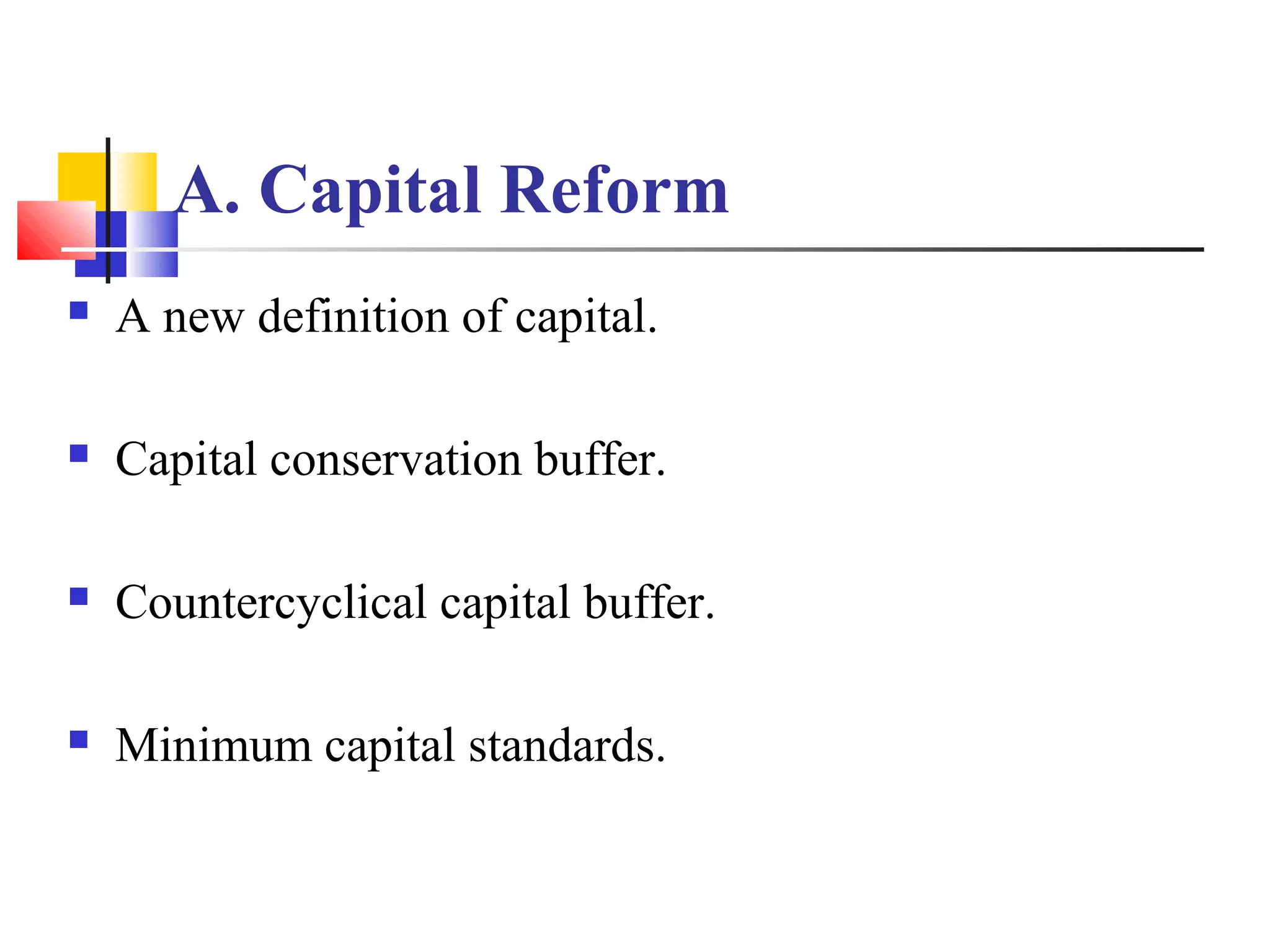 A. Capital Reform
   A new definition of capital.

   Capital conservation buffer.

   Countercyclical capital buffer.

   Minimum capital standards.
 