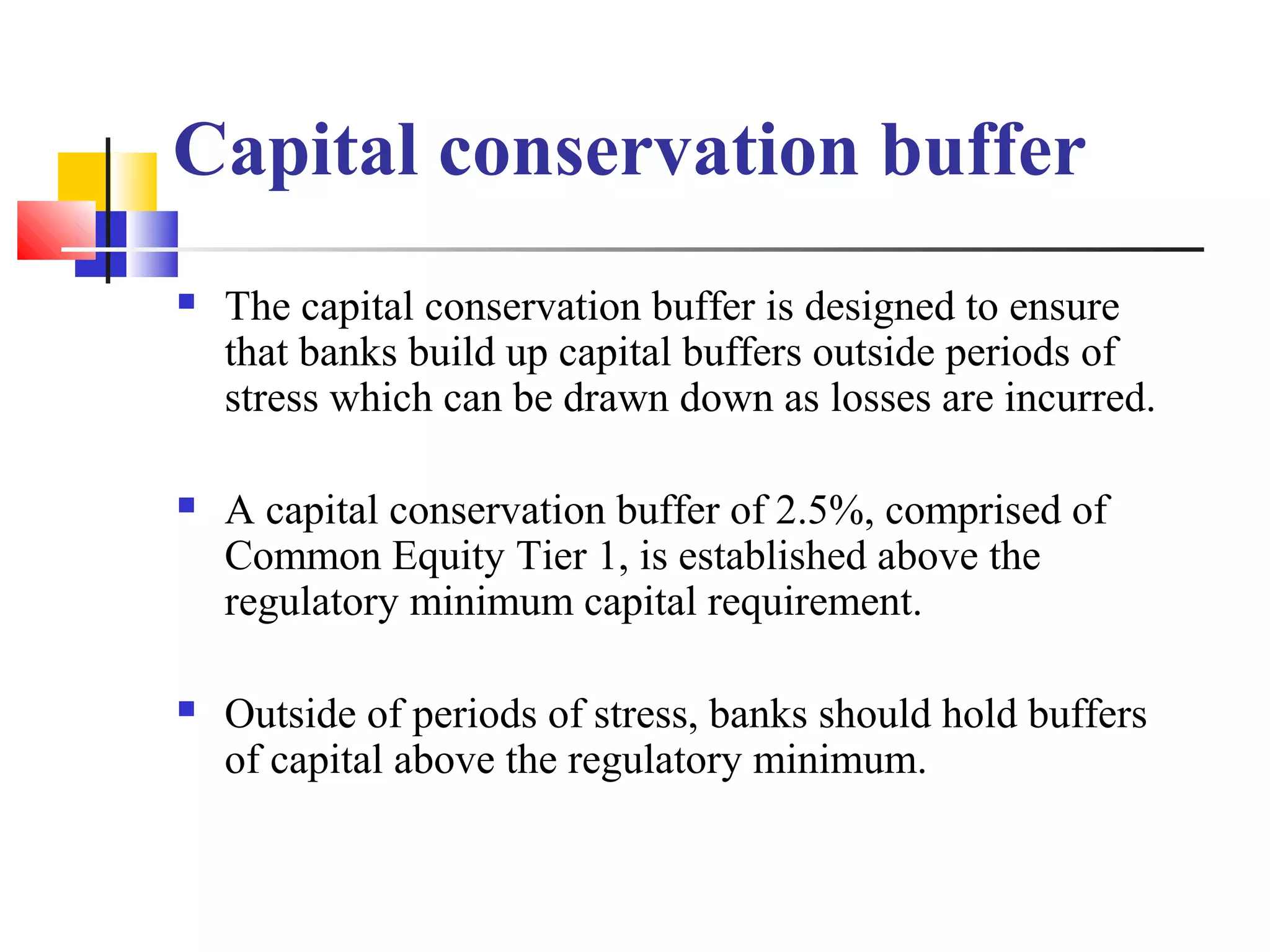 Capital conservation buffer
   The capital conservation buffer is designed to ensure
    that banks build up capital buffers outside periods of
    stress which can be drawn down as losses are incurred.

   A capital conservation buffer of 2.5%, comprised of
    Common Equity Tier 1, is established above the
    regulatory minimum capital requirement.

   Outside of periods of stress, banks should hold buffers
    of capital above the regulatory minimum.
 