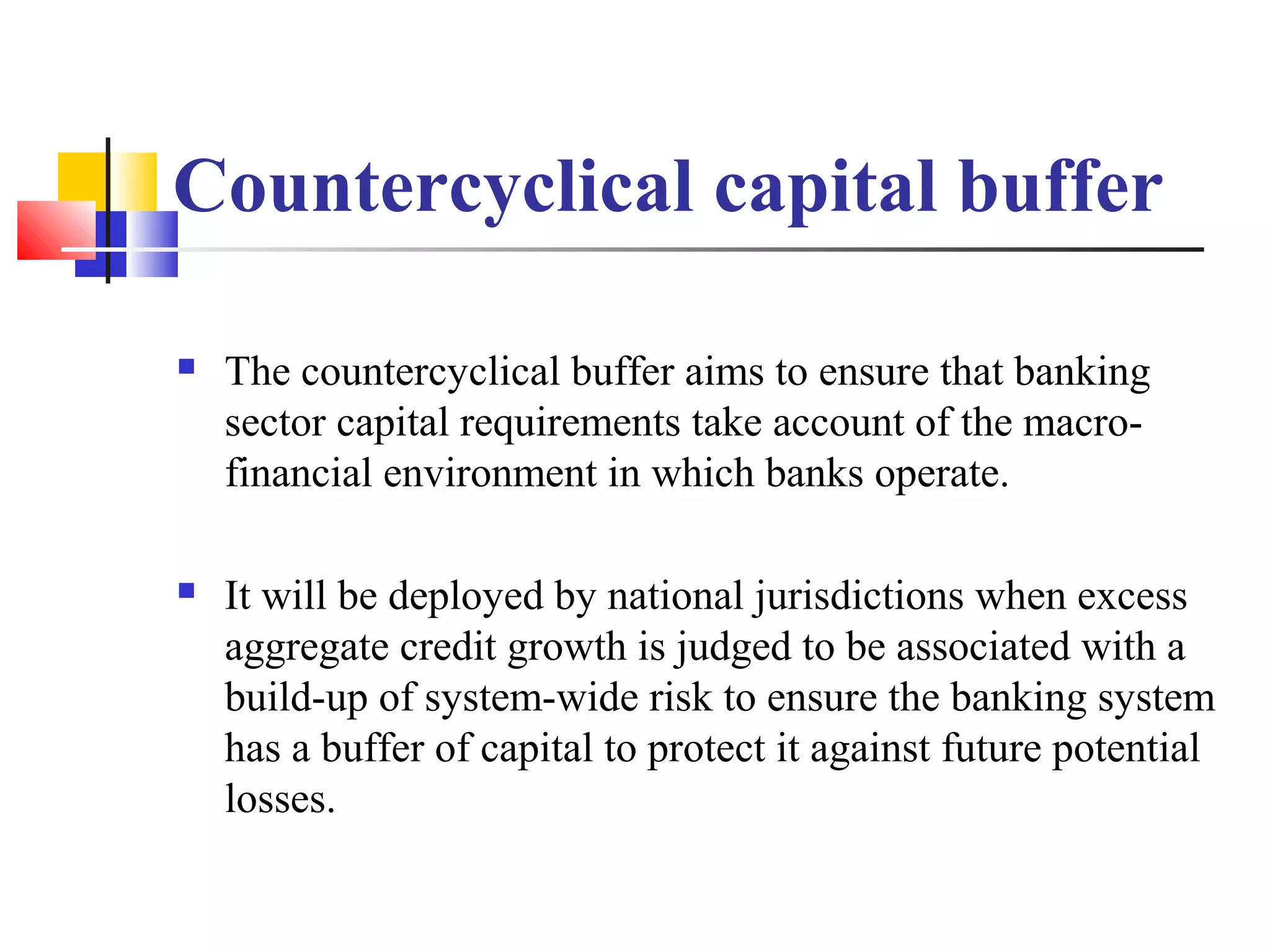 Countercyclical capital buffer

   The countercyclical buffer aims to ensure that banking
    sector capital requirements take account of the macro-
    financial environment in which banks operate.

   It will be deployed by national jurisdictions when excess
    aggregate credit growth is judged to be associated with a
    build-up of system-wide risk to ensure the banking system
    has a buffer of capital to protect it against future potential
    losses.
 