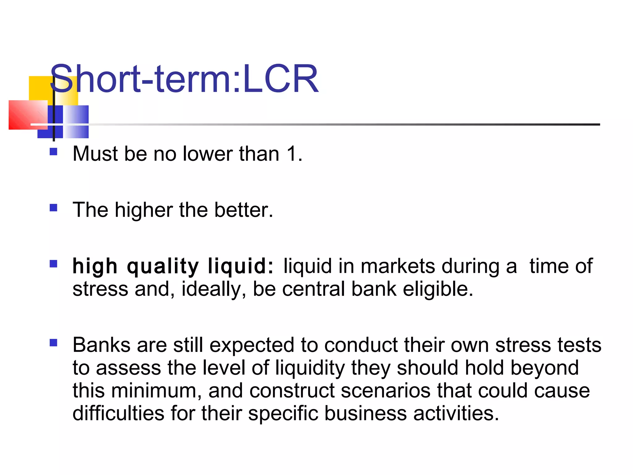 Short-term:LCR
   Must be no lower than 1.

   The higher the better.

   high quality liquid: liquid in markets during a time of
    stress and, ideally, be central bank eligible.

   Banks are still expected to conduct their own stress tests
    to assess the level of liquidity they should hold beyond
    this minimum, and construct scenarios that could cause
    difficulties for their specific business activities.
 