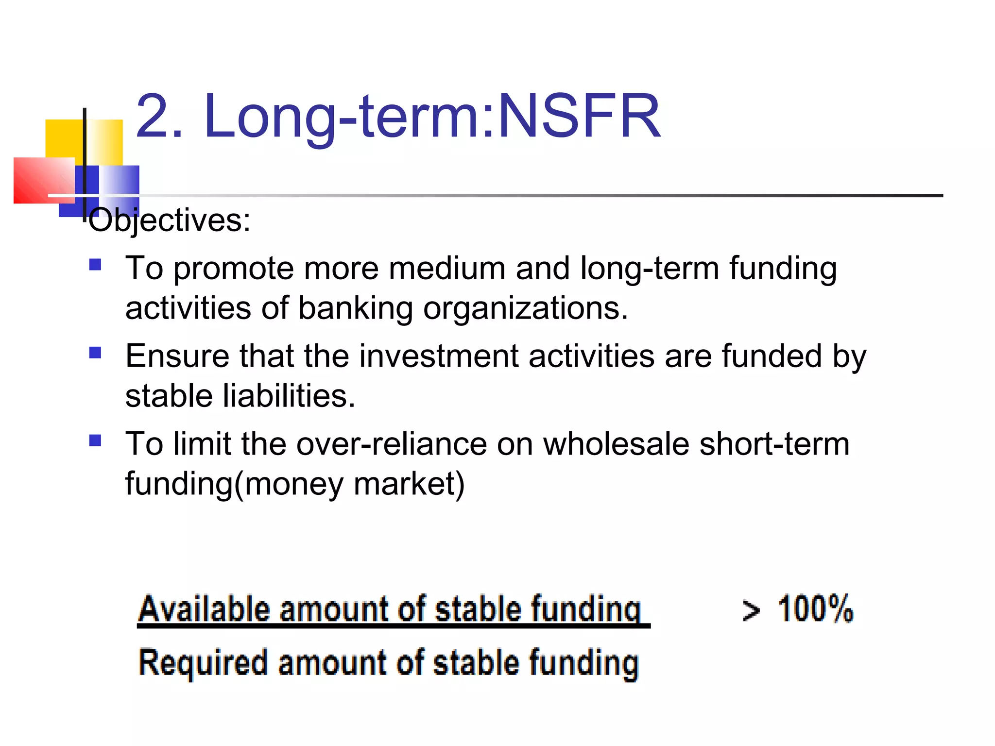 2. Long-term:NSFR
Objectives:
 To promote more medium and long-term funding

  activities of banking organizations.
 Ensure that the investment activities are funded by

  stable liabilities.
 To limit the over-reliance on wholesale short-term

  funding(money market)
 
