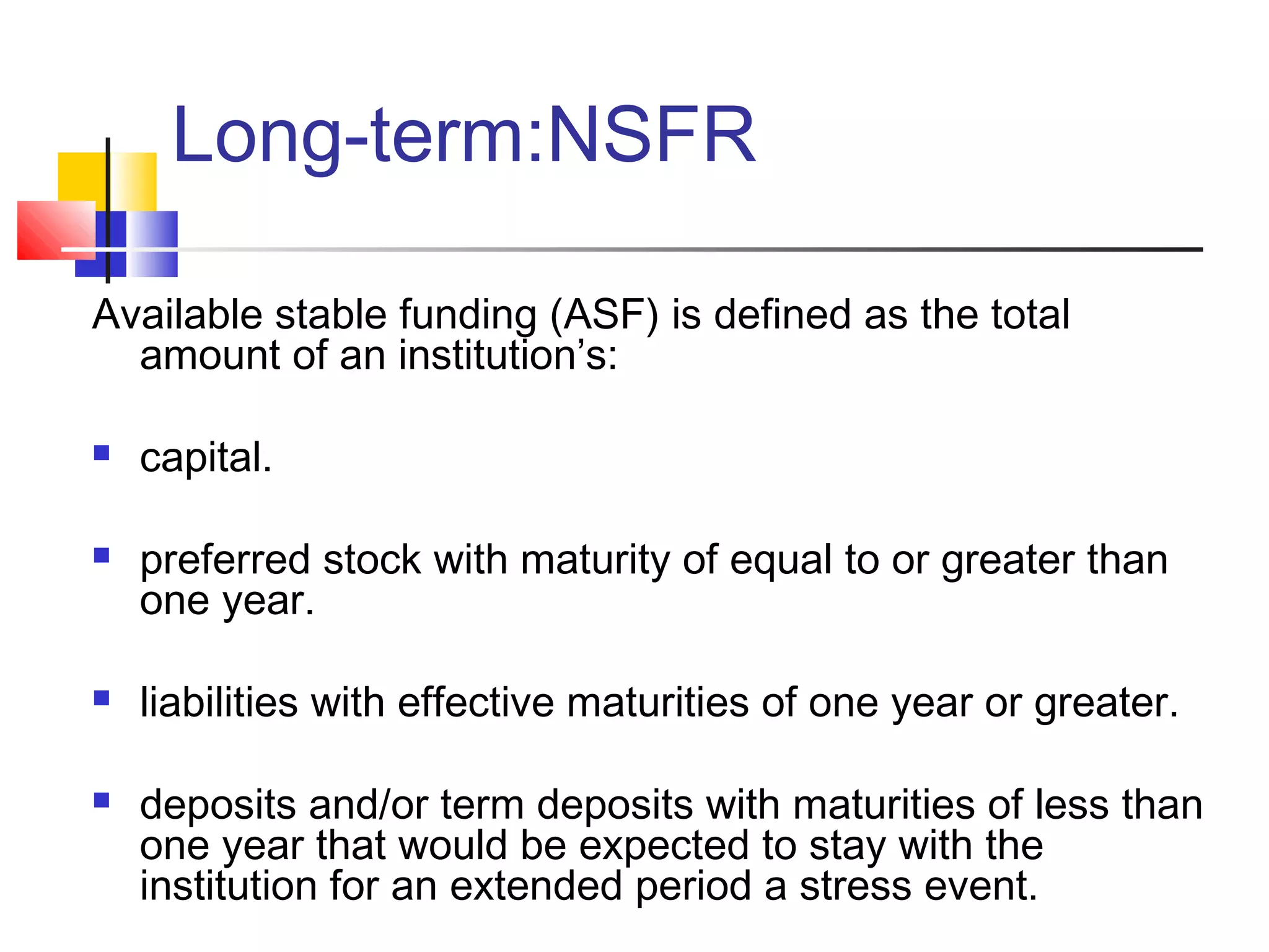 Long-term:NSFR

Available stable funding (ASF) is defined as the total
  amount of an institution’s:

   capital.

   preferred stock with maturity of equal to or greater than
    one year.

   liabilities with effective maturities of one year or greater.

   deposits and/or term deposits with maturities of less than
    one year that would be expected to stay with the
    institution for an extended period a stress event.
 