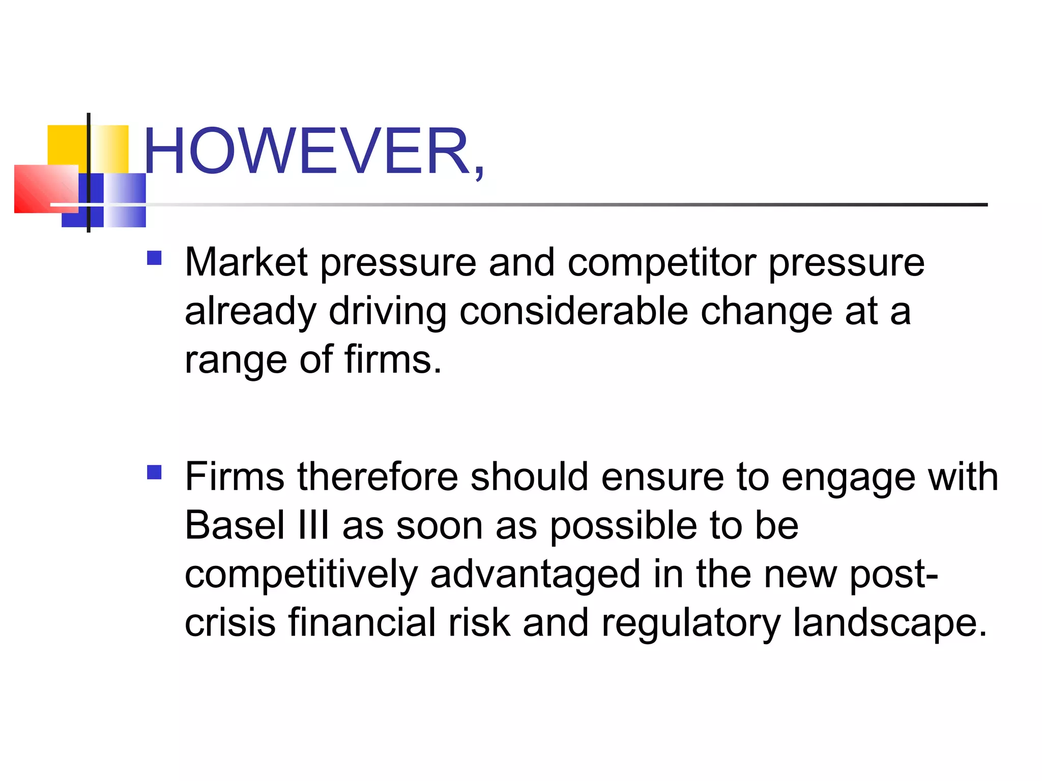 HOWEVER,
   Market pressure and competitor pressure
    already driving considerable change at a
    range of firms.

   Firms therefore should ensure to engage with
    Basel III as soon as possible to be
    competitively advantaged in the new post-
    crisis financial risk and regulatory landscape.
 