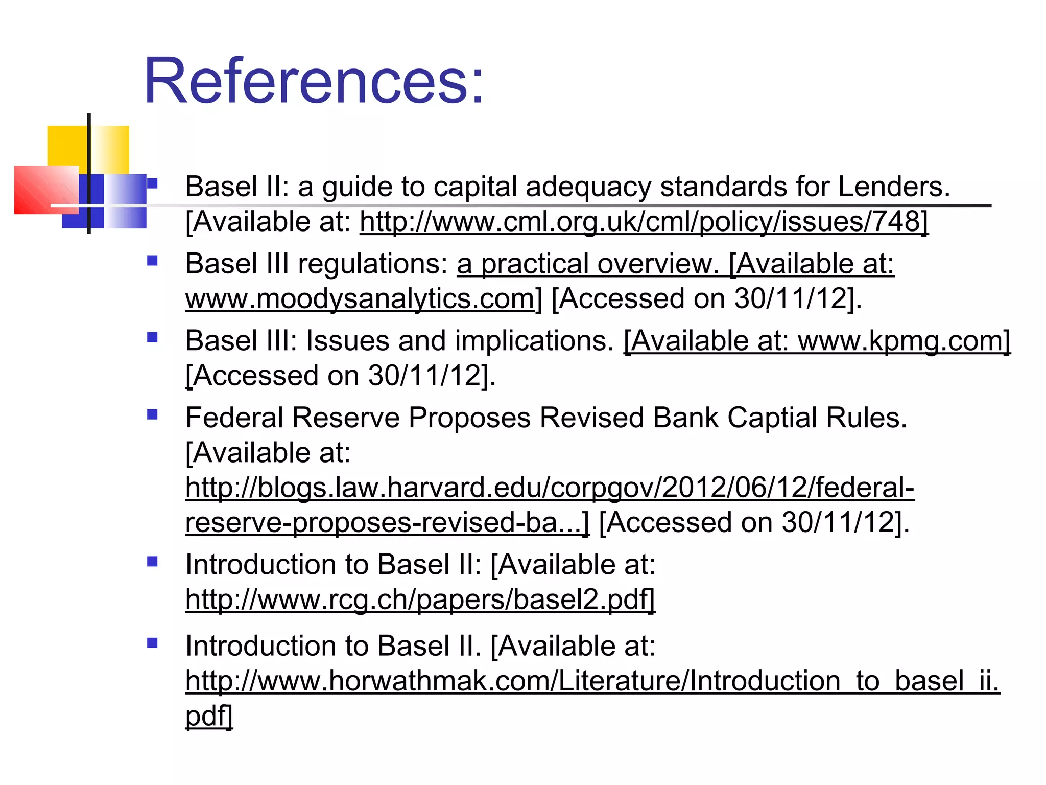 References:
   Basel II: a guide to capital adequacy standards for Lenders.
    [Available at: http://www.cml.org.uk/cml/policy/issues/748]
   Basel III regulations: a practical overview. [Available at:
    www.moodysanalytics.com] [Accessed on 30/11/12].
   Basel III: Issues and implications. [Available at: www.kpmg.com]
    [Accessed on 30/11/12].
   Federal Reserve Proposes Revised Bank Captial Rules.
    [Available at:
    http://blogs.law.harvard.edu/corpgov/2012/06/12/federal-
    reserve-proposes-revised-ba...] [Accessed on 30/11/12].
   Introduction to Basel II: [Available at:
    http://www.rcg.ch/papers/basel2.pdf]
   Introduction to Basel II. [Available at:
    http://www.horwathmak.com/Literature/Introduction_to_basel_ii.
    pdf]
 