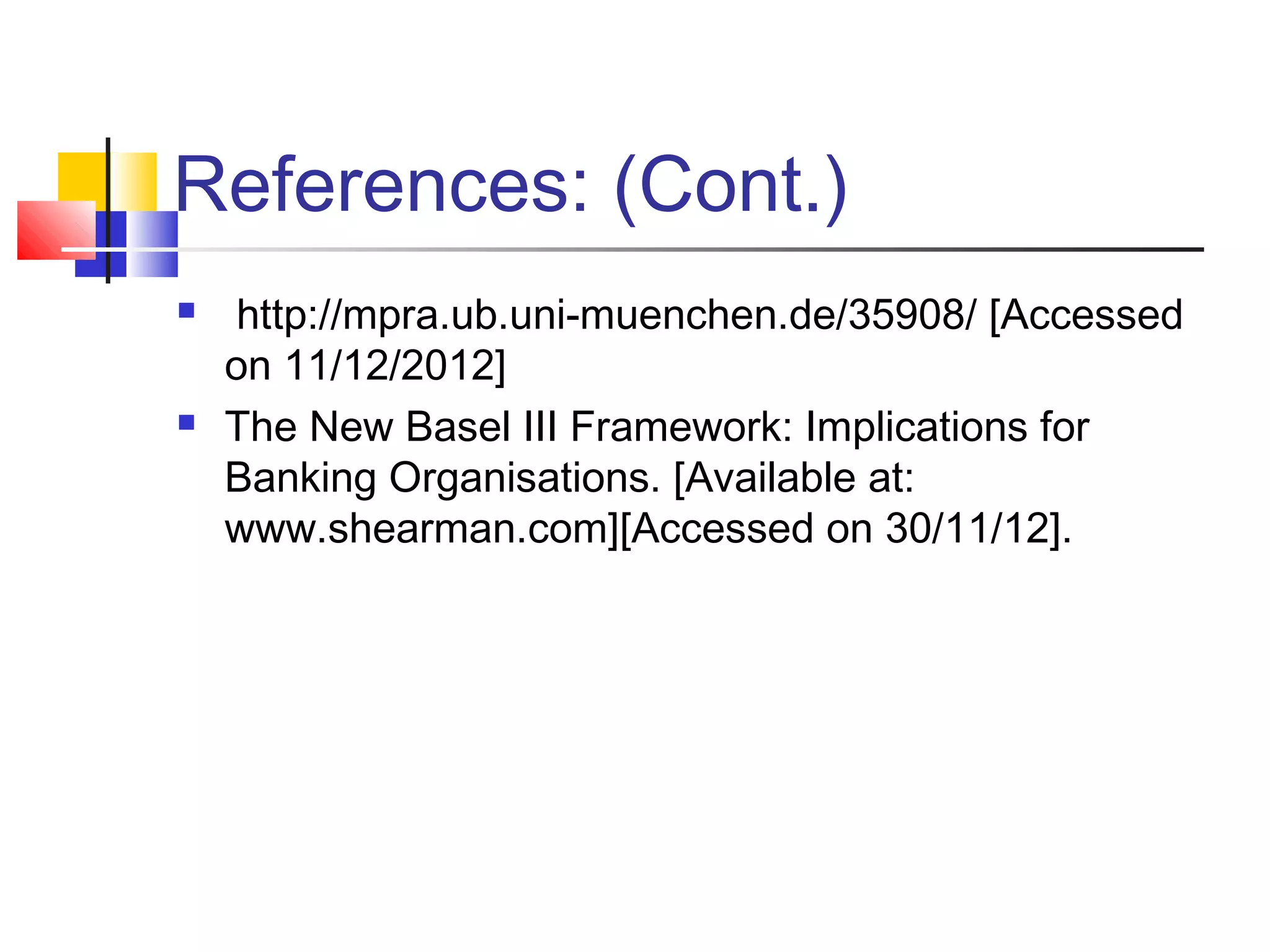 References: (Cont.)
    http://mpra.ub.uni-muenchen.de/35908/ [Accessed
    on 11/12/2012]
   The New Basel III Framework: Implications for
    Banking Organisations. [Available at:
    www.shearman.com][Accessed on 30/11/12].
 