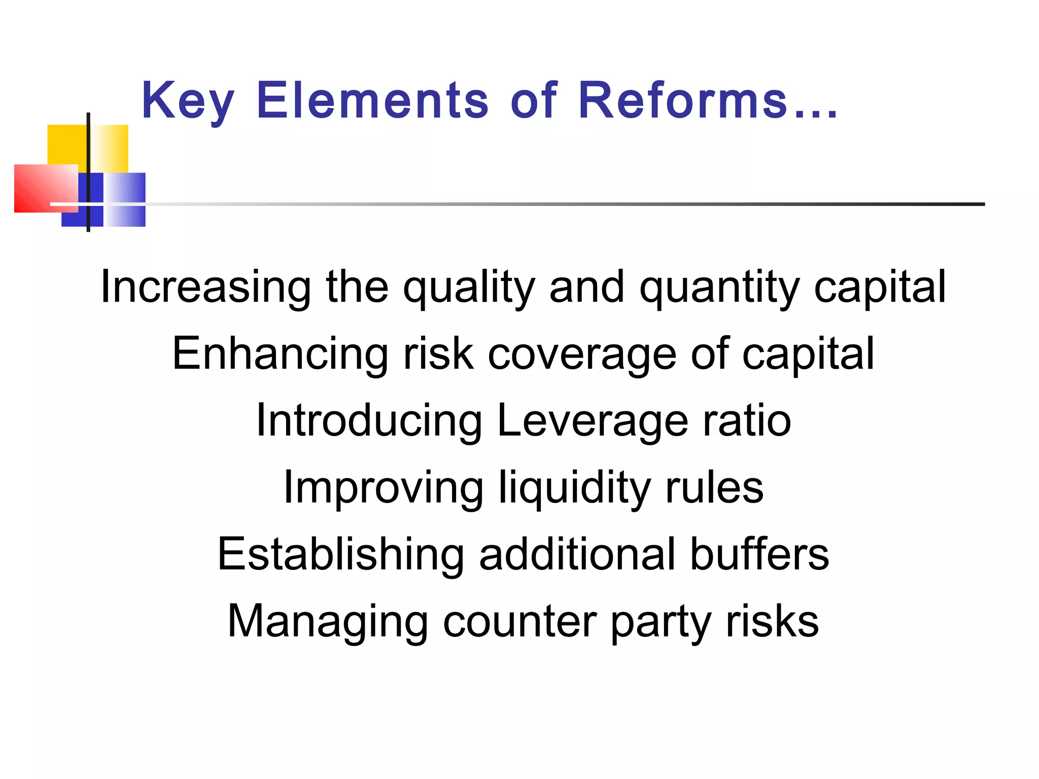 Key Elements of Reforms…


Increasing the quality and quantity capital
    Enhancing risk coverage of capital
       Introducing Leverage ratio
         Improving liquidity rules
      Establishing additional buffers
      Managing counter party risks
 