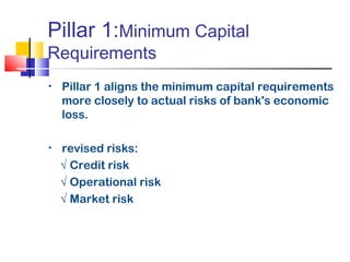 Pillar 1:Minimum Capital
Requirements
•   Pillar 1 aligns the minimum capital requirements
    more closely to actual risks of bank's economic
    loss.

•   revised risks:
    √ Credit risk
    √ Operational risk
    √ Market risk
 