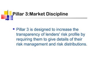 Pillar 3:Market Discipline


   Pillar 3 is designed to increase the
    transparency of lenders' risk profile by
    requiring them to give details of their
    risk management and risk distributions.
 