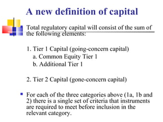 A new definition of capital
   Total regulatory capital will consist of the sum of
    the following elements:

    1. Tier 1 Capital (going-concern capital)
       a. Common Equity Tier 1
       b. Additional Tier 1

    2. Tier 2 Capital (gone-concern capital)

   For each of the three categories above (1a, 1b and
    2) there is a single set of criteria that instruments
    are required to meet before inclusion in the
    relevant category.
 