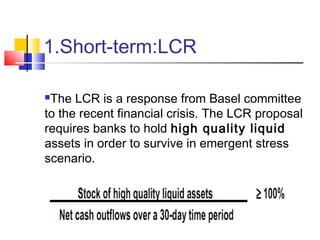 1.Short-term:LCR

The LCR is a response from Basel committee
to the recent financial crisis. The LCR proposal
requires banks to hold high quality liquid
assets in order to survive in emergent stress
scenario.
 