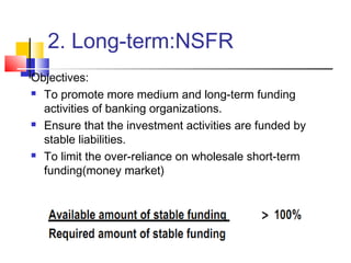 2. Long-term:NSFR
Objectives:
 To promote more medium and long-term funding

  activities of banking organizations.
 Ensure that the investment activities are funded by

  stable liabilities.
 To limit the over-reliance on wholesale short-term

  funding(money market)
 