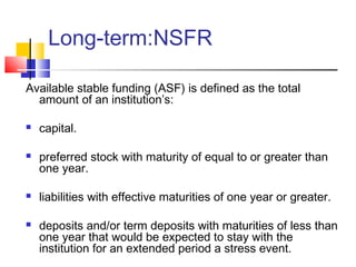 Long-term:NSFR

Available stable funding (ASF) is defined as the total
  amount of an institution’s:

   capital.

   preferred stock with maturity of equal to or greater than
    one year.

   liabilities with effective maturities of one year or greater.

   deposits and/or term deposits with maturities of less than
    one year that would be expected to stay with the
    institution for an extended period a stress event.
 