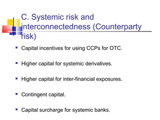 C. Systemic risk and
    interconnectedness (Counterparty
    risk)
   Capital incentives for using CCPs for OTC.

   Higher capital for systemic derivatives.

   Higher capital for inter-financial exposures.

   Contingent capital.

   Capital surcharge for systemic banks.
 