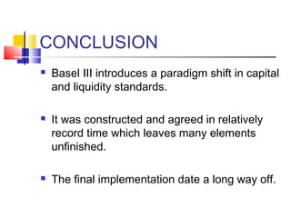 CONCLUSION
   Basel III introduces a paradigm shift in capital
    and liquidity standards.

   It was constructed and agreed in relatively
    record time which leaves many elements
    unfinished.

   The final implementation date a long way off.
 