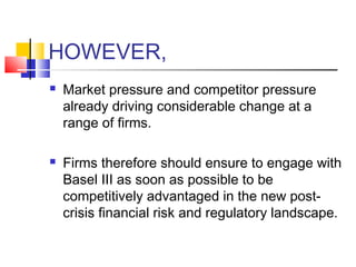 HOWEVER,
   Market pressure and competitor pressure
    already driving considerable change at a
    range of firms.

   Firms therefore should ensure to engage with
    Basel III as soon as possible to be
    competitively advantaged in the new post-
    crisis financial risk and regulatory landscape.
 