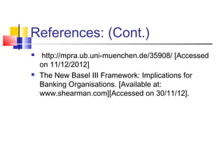 References: (Cont.)
    http://mpra.ub.uni-muenchen.de/35908/ [Accessed
    on 11/12/2012]
   The New Basel III Framework: Implications for
    Banking Organisations. [Available at:
    www.shearman.com][Accessed on 30/11/12].
 