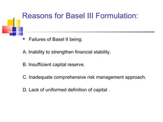 Reasons for Basel III Formulation:

   Failures of Basel II being:

A. Inability to strengthen financial stability.

B. Insufficient capital reserve.

C. Inadequate comprehensive risk management approach.

D. Lack of uniformed definition of capital .
 