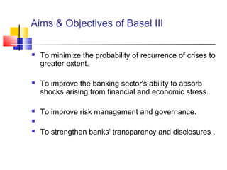 Aims & Objectives of Basel III

   To minimize the probability of recurrence of crises to
    greater extent.

   To improve the banking sector's ability to absorb
    shocks arising from financial and economic stress.

   To improve risk management and governance.


   To strengthen banks' transparency and disclosures .
 