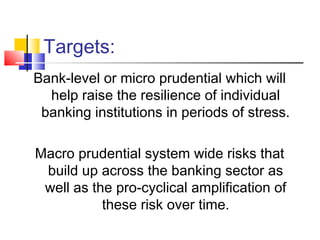 Targets:
Bank-level or micro prudential which will
  help raise the resilience of individual
 banking institutions in periods of stress.

Macro prudential system wide risks that
 build up across the banking sector as
 well as the pro-cyclical amplification of
           these risk over time.
 