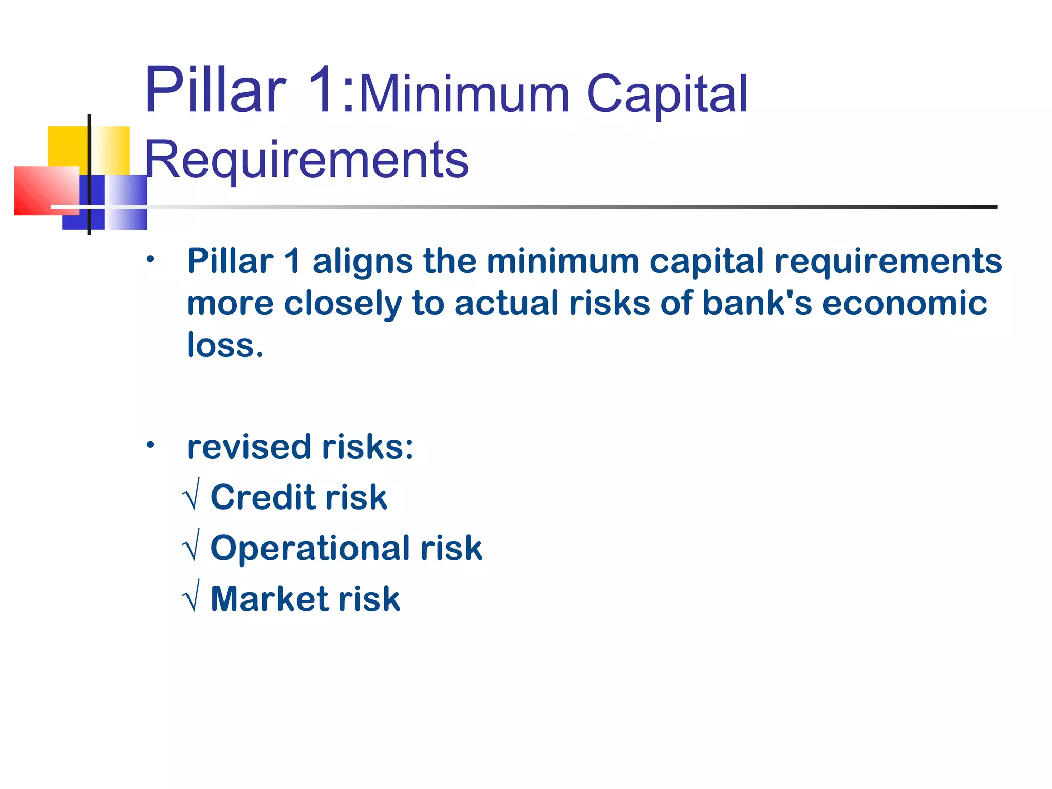 Pillar 1:Minimum Capital
Requirements
• Pillar 1 aligns the minimum capital requirements
more closely to actual risks of bank's economic
loss.
• revised risks:
√ Credit risk
√ Operational risk
√ Market risk
 