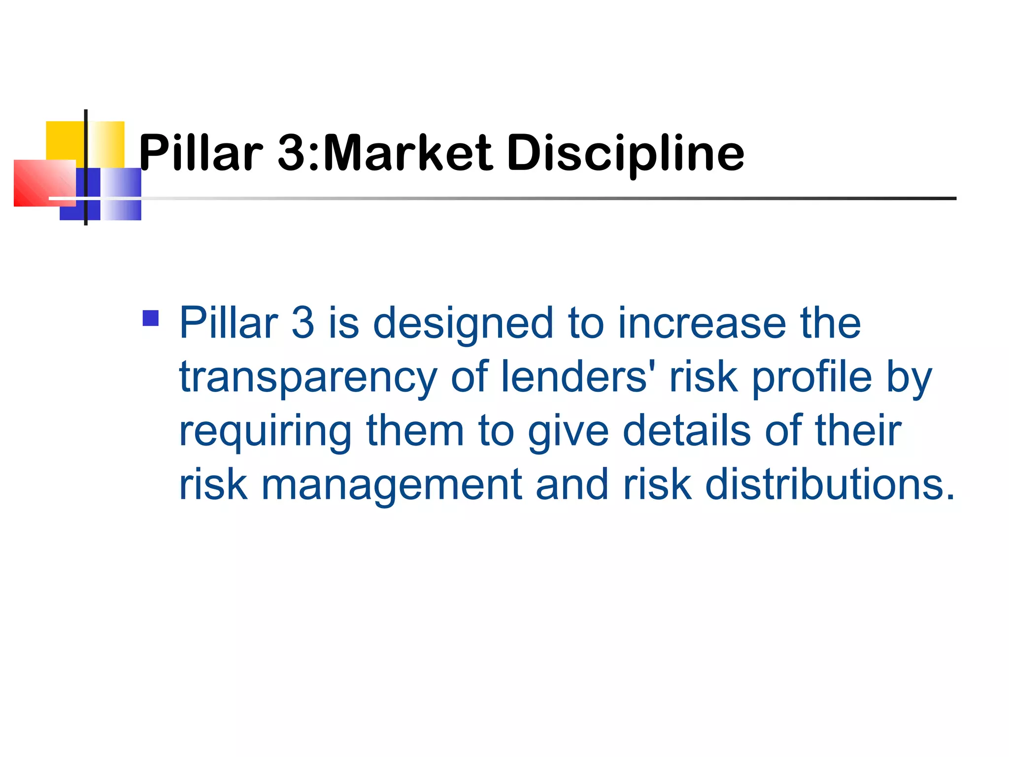 Pillar 3:Market Discipline
 Pillar 3 is designed to increase the
transparency of lenders' risk profile by
requiring them to give details of their
risk management and risk distributions.
 