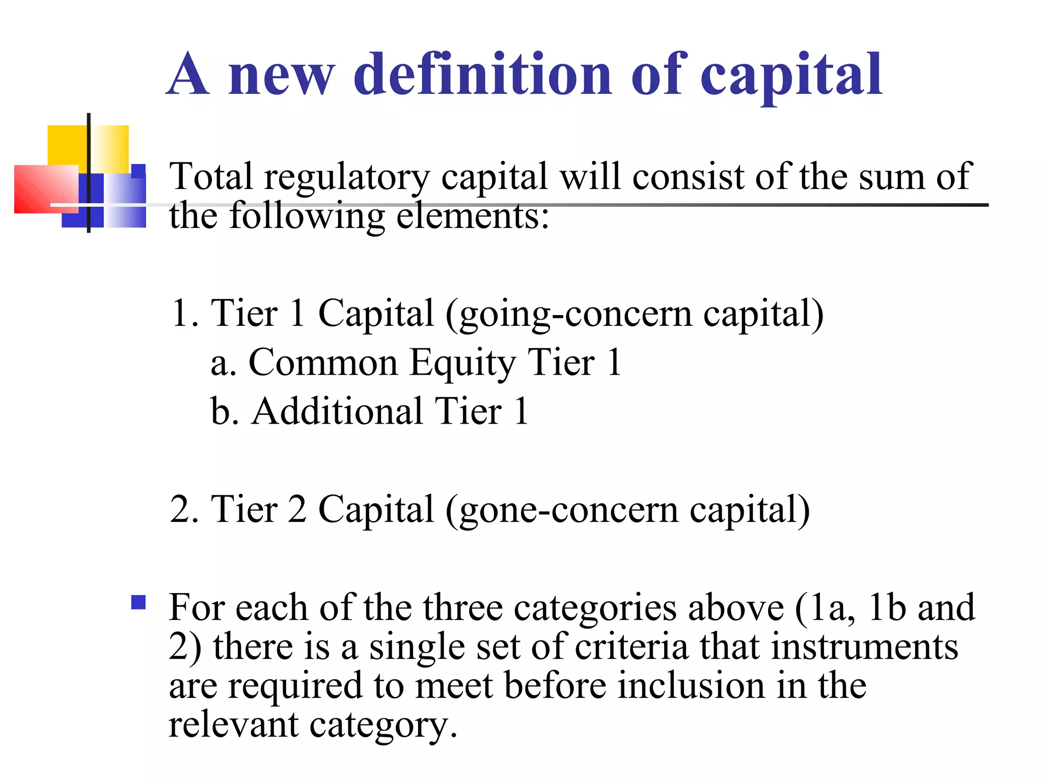 A new definition of capital
 Total regulatory capital will consist of the sum of
the following elements:
1. Tier 1 Capital (going-concern capital)
a. Common Equity Tier 1
b. Additional Tier 1
2. Tier 2 Capital (gone-concern capital)
 For each of the three categories above (1a, 1b and
2) there is a single set of criteria that instruments
are required to meet before inclusion in the
relevant category.
 