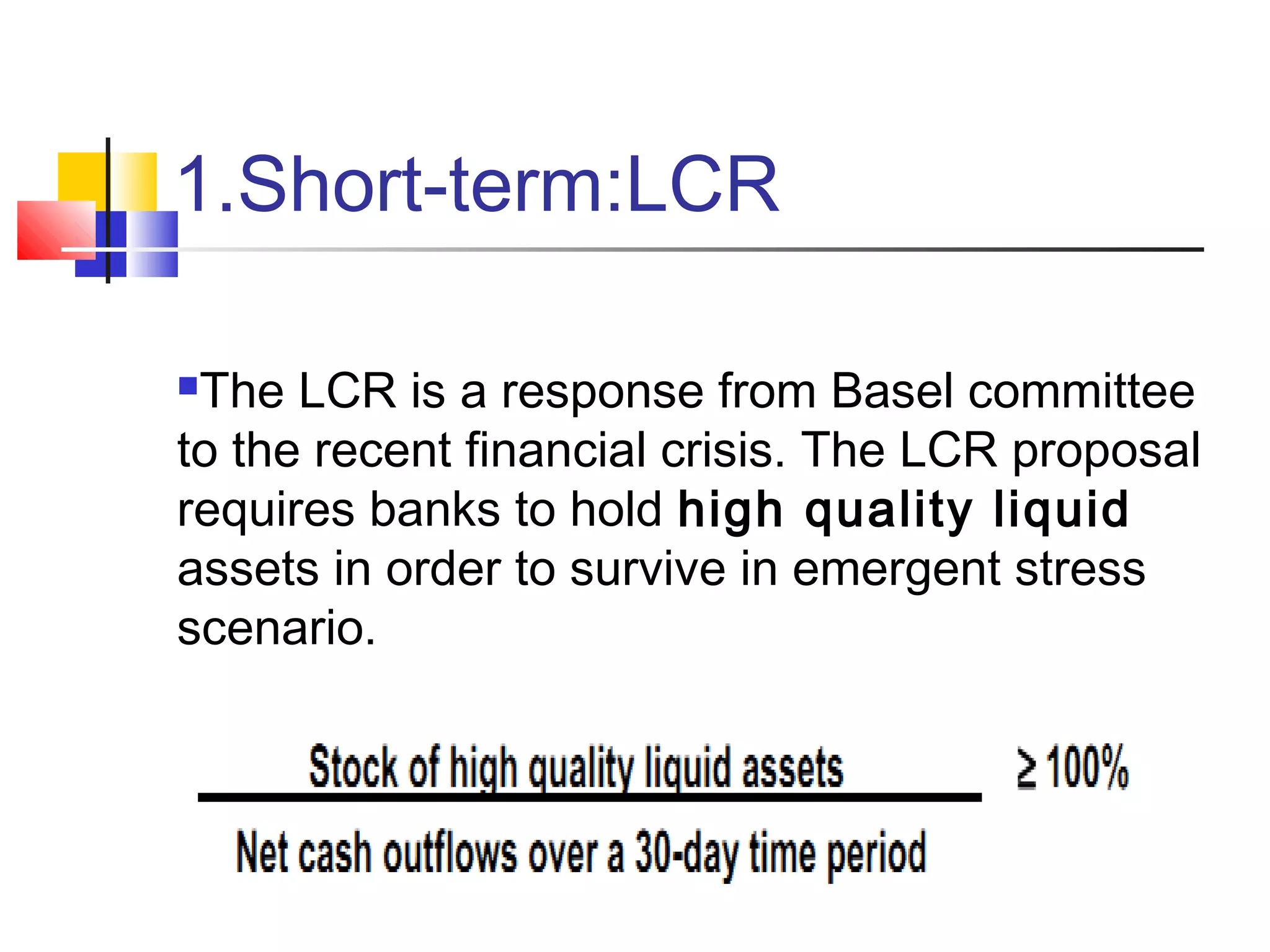 1.Short-term:LCR
The LCR is a response from Basel committee
to the recent financial crisis. The LCR proposal
requires banks to hold high quality liquid
assets in order to survive in emergent stress
scenario.
 