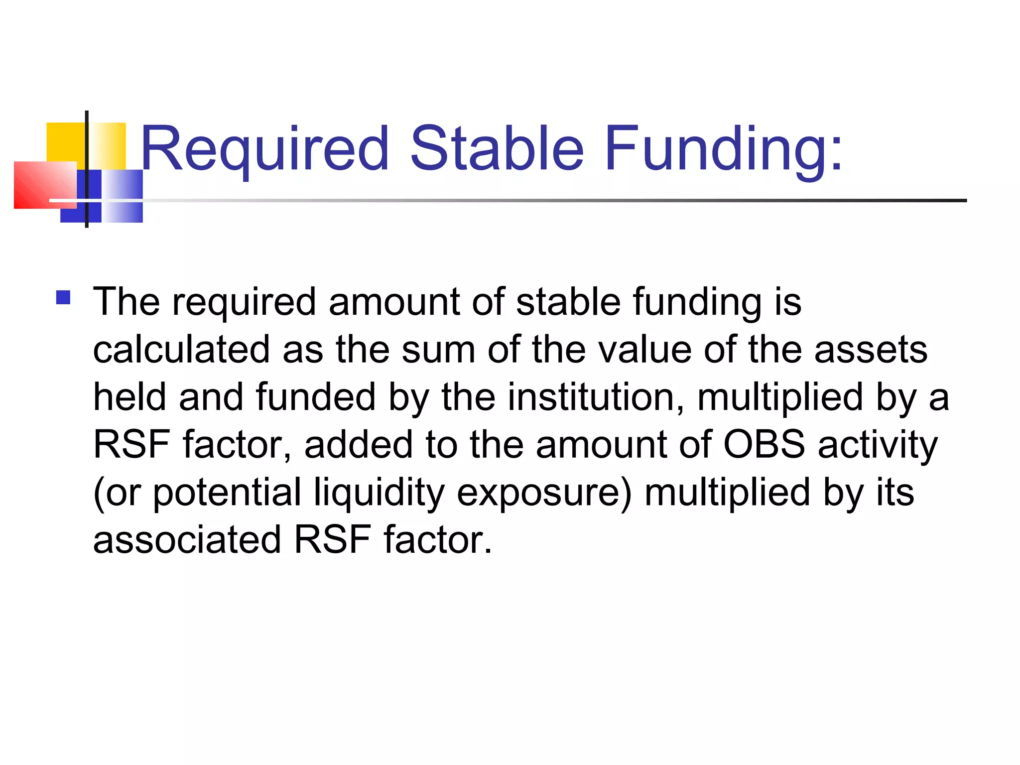 Required Stable Funding:
 The required amount of stable funding is
calculated as the sum of the value of the assets
held and funded by the institution, multiplied by a
RSF factor, added to the amount of OBS activity
(or potential liquidity exposure) multiplied by its
associated RSF factor.
 