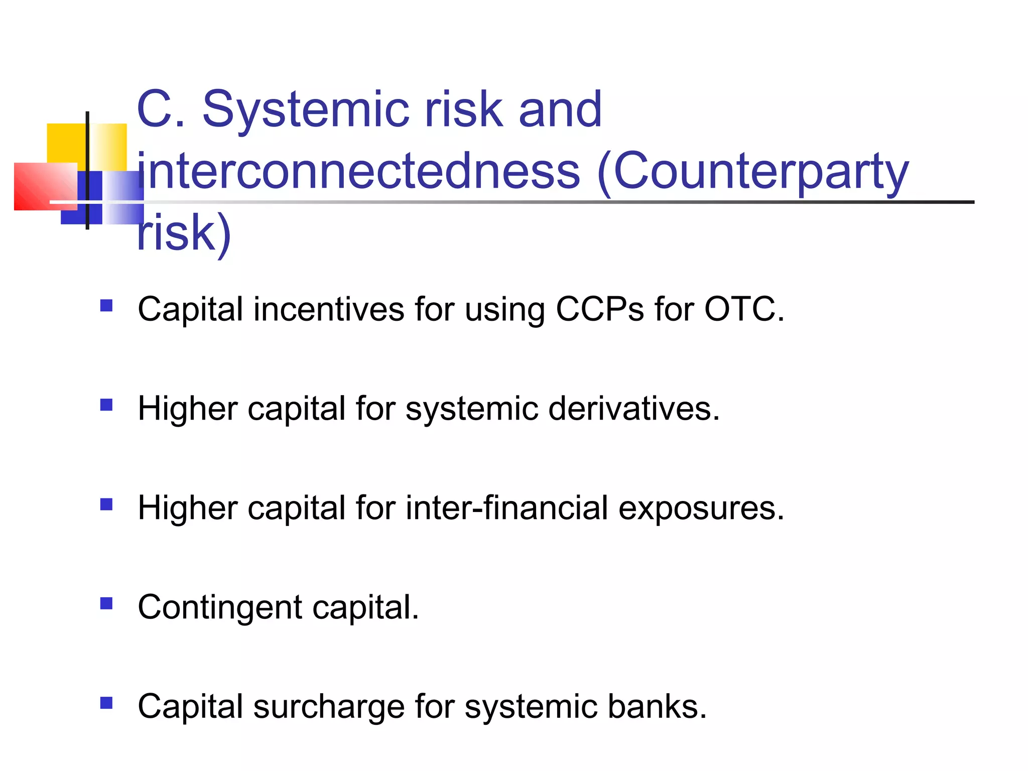 C. Systemic risk and
interconnectedness (Counterparty
risk)
 Capital incentives for using CCPs for OTC.
 Higher capital for systemic derivatives.
 Higher capital for inter-financial exposures.
 Contingent capital.
 Capital surcharge for systemic banks.
 
