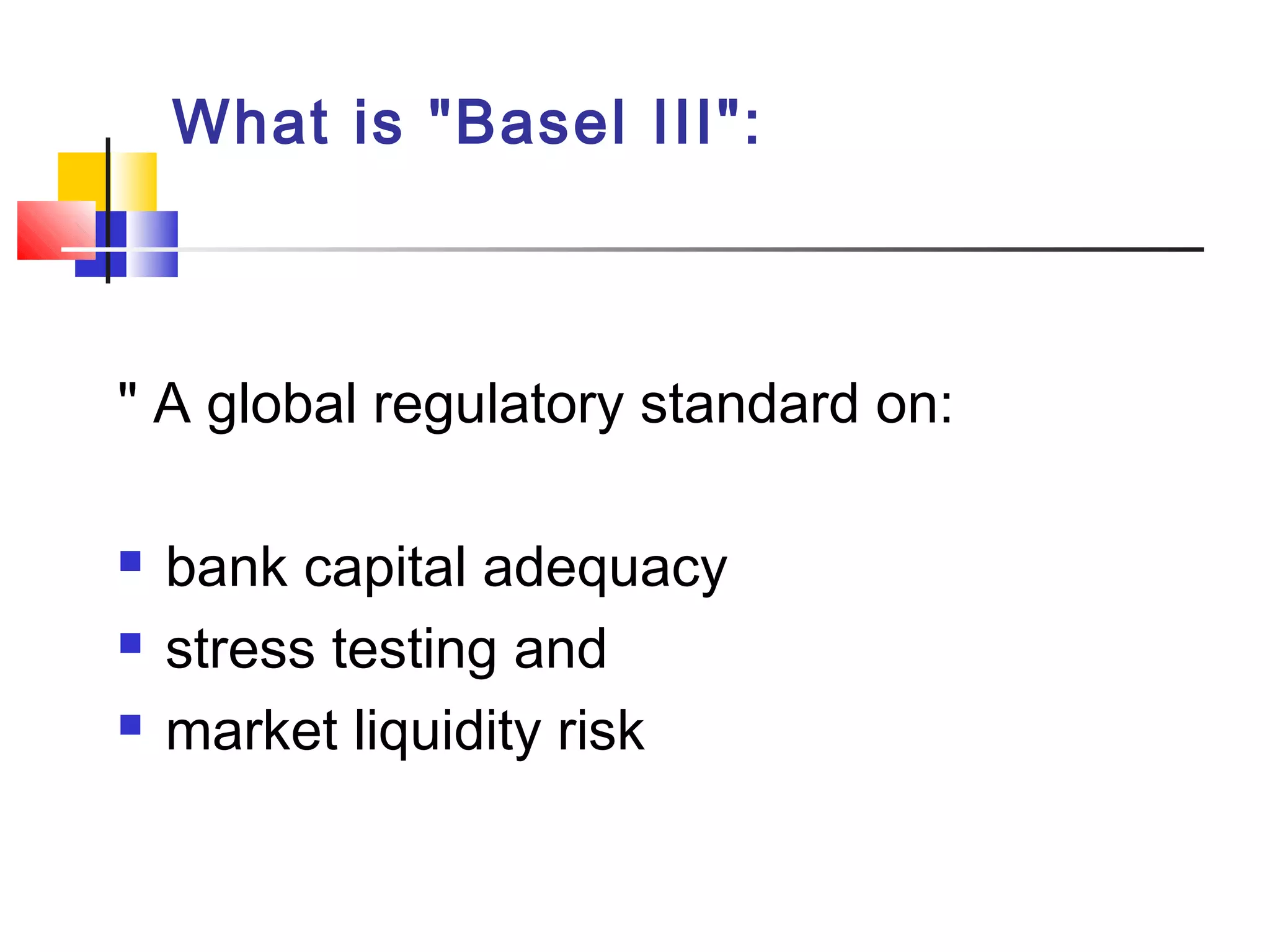 What is "Basel III":
" A global regulatory standard on:
 bank capital adequacy
 stress testing and
 market liquidity risk
 