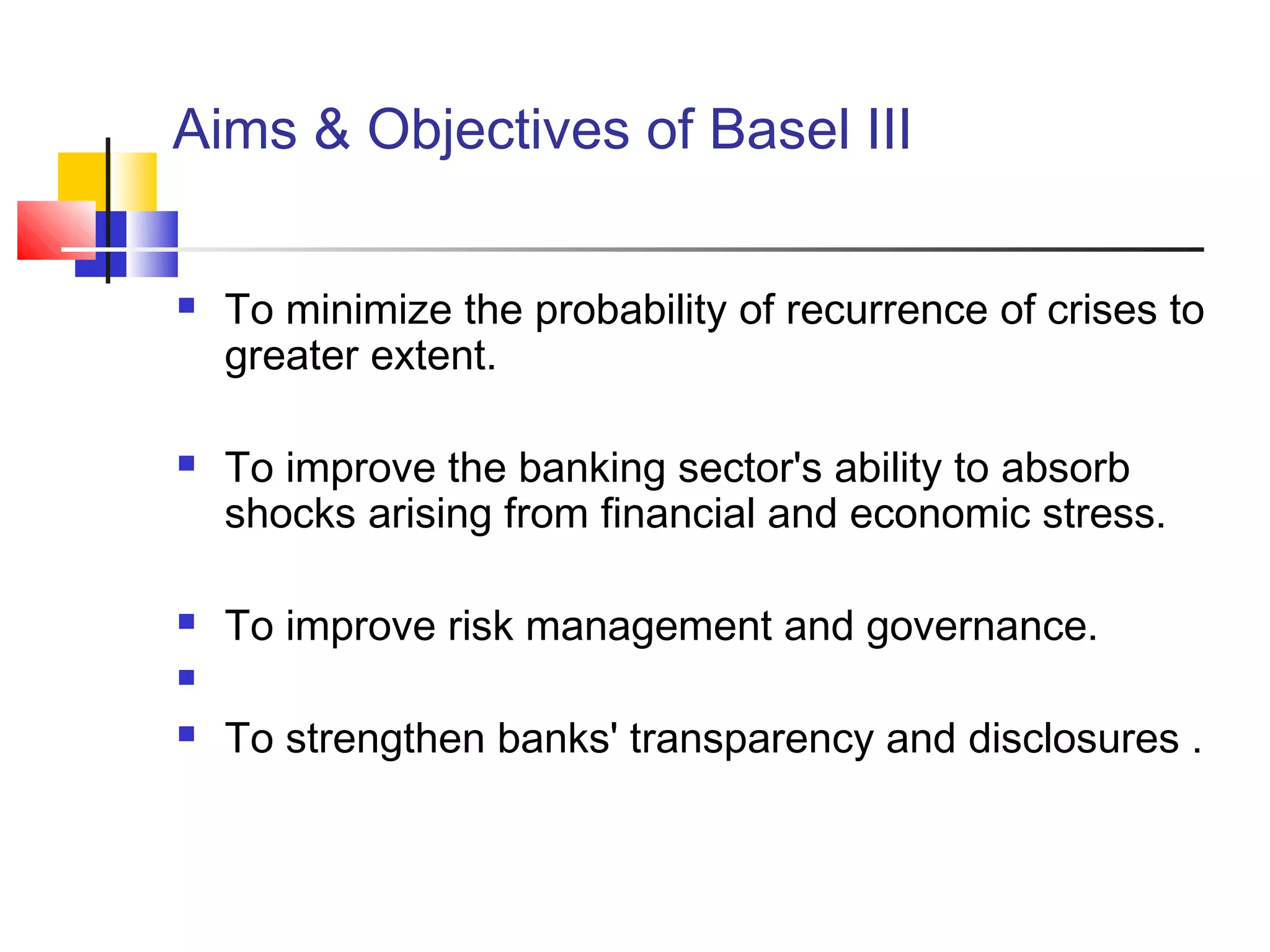 Aims & Objectives of Basel III
 To minimize the probability of recurrence of crises to
greater extent.
 To improve the banking sector's ability to absorb
shocks arising from financial and economic stress.
 To improve risk management and governance.

 To strengthen banks' transparency and disclosures .
 